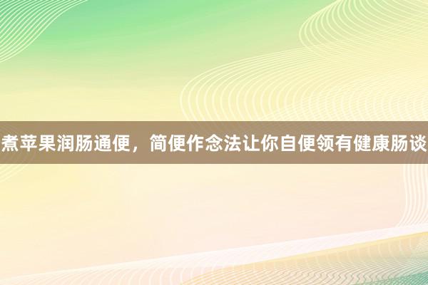 煮苹果润肠通便，简便作念法让你自便领有健康肠谈